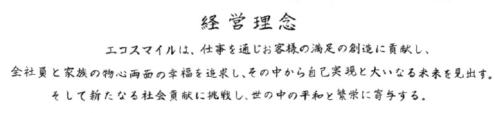 エコスマイルは、仕事を通じお客様の満足の創造に貢献し、全社員と家族の物心両面の幸福を追求し、その中から自己実現と大いなる未来を見出す。そして新たなる会社貢献に挑戦し、世の中の平和と繁栄に寄与する。