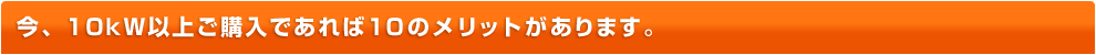 今、10kW以上ご購入であれば10のメリットがあります。