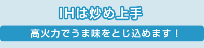 IHは炒め上手／高火力でうま味をとじ込めます！