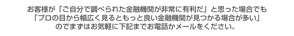  お客様が「ご自分で調べられた金融機関が非常に有利だ」と思った場合でも「プロの目から幅広く見るともっと良い金融機関が見つかる場合が多い」のでまずはお気軽に下記までお電話かメールをください。