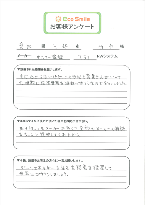 愛知県三好市竹中様／メーカー：サンヨー電機7.52kWシステム／▼設置された感想をお願いします。-まだわからないけど、この分だと営業さんがいってた時期に設置費用を回収できそうなので安心しました。／▼エコスマイルに決めて頂いた理由をお聞かせ下さい。-取り扱ってるメーカーが多くて全部のメーカーの特徴をちゃんと説明してくれたから。／▼今後、設置をお考えの方々に一言お願いします。-クリーンエネルギーを生む太陽光を設置して世界にコウケンしましょう。