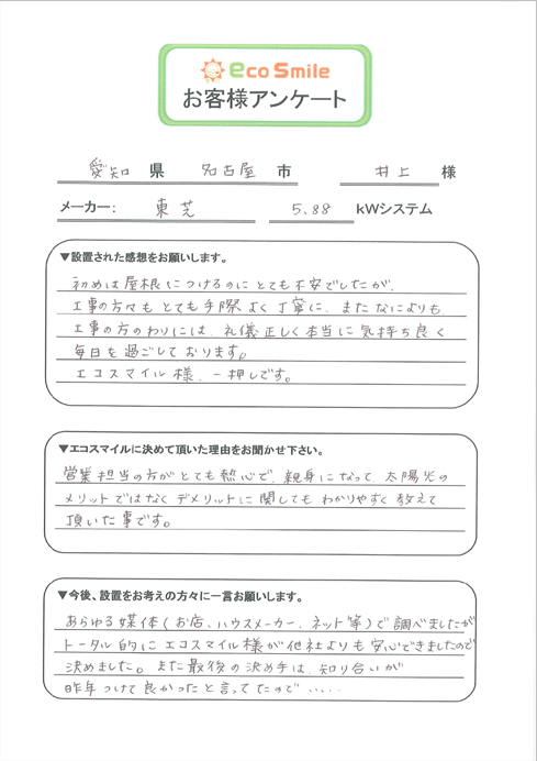 愛知県名古屋市井上様／メーカー：東芝5.88kWシステム／▼設置された感想をお願いします。-初めは屋根につけるのにとても不安でしたが、工事の方々もとても手際よく丁寧に、またなによりも、工事の方のわりには礼儀正しく本当に気持ち良く毎日を過ごしております。エコスマイル様、一押しです。／▼エコスマイルに決めて頂いた理由をお聞かせ下さい。-営業担当の方がとても熱心で、親身になって太陽光のメリットではなくデメリットに関してもわかりやすく教えて頂いた事です。／▼今後、設置をお考えの方々に一言お願いします。-あらゆる媒体（お店、ハウスメーカー、ネット等）で調べましたがトータル的にエコスマイル様が他社よりも安心できましたので決めました。また最後の決め手は、知り合いが昨年つけて良かったと言ってたので・・・・・・