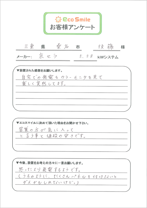 三重県桑名市後藤様／メーカー：京セラ5.58kWシステム／▼設置された感想をお願いします。-自宅での発電をカラーモニタを見て楽しく実感してます。／▼エコスマイルに決めて頂いた理由をお聞かせ下さい。-営業の方が気に入ってと言う事と値段の安さです。／▼今後、設置をお考えの方々に一言お願いします。-思ったより発電するようです。（うちのように、たくさんパネルを付けないとダメかもしれないけど。）