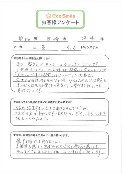 愛知県岡崎市坪井様／メーカー：三菱5.6kWシステム／▼設置された感想をお願いします。-毎日、家族でモニターのチェックをしています。子供達もモニターが大好きで、発電が6kWをこえると「見て～！！すごく発電してるよ～！！」と大喜び。今までからは考えられない程みんながムダな電気を使わなくなり、設置後の電気代は半分程になってる日が多いです。／▼エコスマイルに決めて頂いた理由をお聞かせ下さい。-始め設置するつもりはありませんでしたが担当の方のわかりやすい説明と、デメリットもしっかり伝えてくれたので。／▼今後、設置をお考えの方々に一言お願いします。-損する物ではありません。子供たちに残してあげられる未来の地球の為にもみんなでエコアンドスマイルしていけたらと思います。