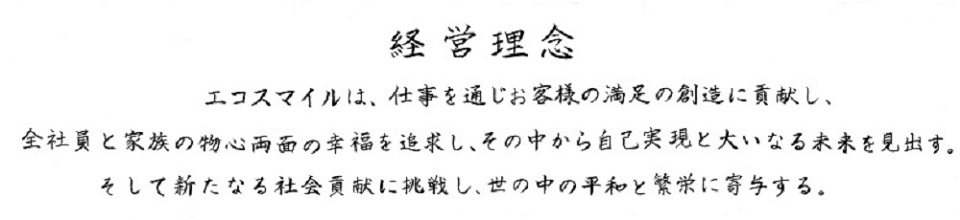 エコスマイルは、仕事を通じお客様の満足の創造に貢献し、全社員と家族の物心両面の幸福を追求し、その中から自己実現と大いなる未来を見出す。そして新たなる会社貢献に挑戦し、世の中の平和と繁栄に寄与する。