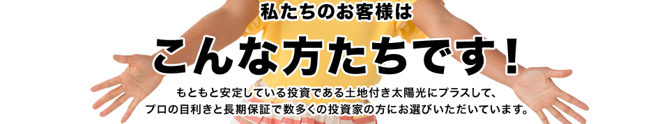 私たちのお客様はこんな方たちです！もともと安定している投資である土地付き太陽光にプラスして、プロの目利きと長期保証で数多くの投資家の方にお選びいただいています。