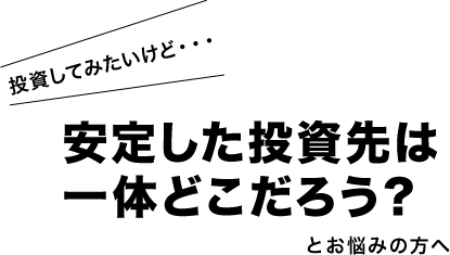 投資してみたいけど・・・安定した投資先は 一体どこだろう？とお悩みの方へ